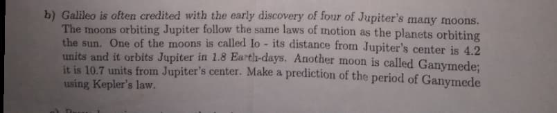 b) Galileo is often credited with the early discovery of four of Jupiter's many moons.
The moons orbiting Jupiter follow the same laws of motion as the planets orbiting
the sun. One of the moons is called lo - its distance from Jupiter's center is 4.2
units and it orbits Jupiter in 1.8 Earth-days. Another moon is called Ganymede;
it is 10.7 units from Jupiter's center. Make a prediction of the period of Ganymede
using Kepler's law.
