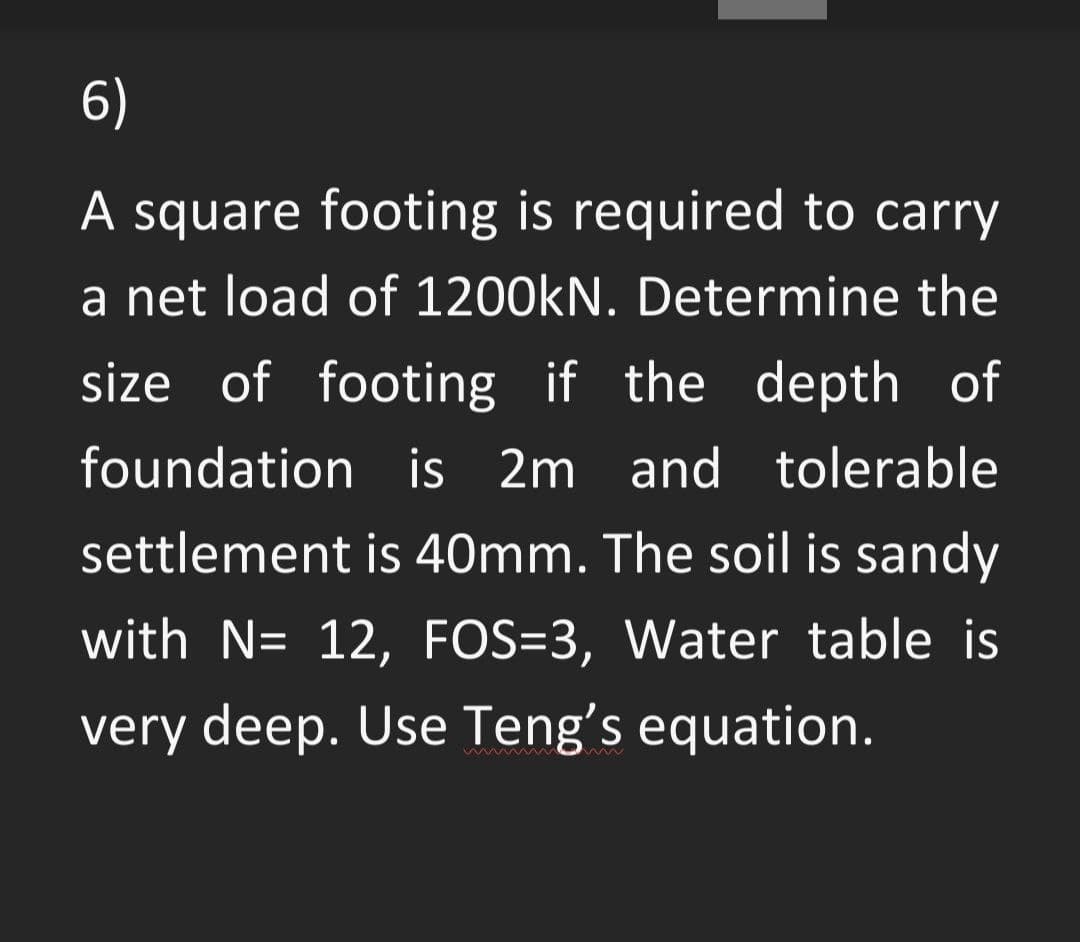 6)
A square footing is required to carry
a net load of 1200kN. Determine the
size of footing if the depth of
foundation is 2m and tolerable
settlement is 40mm. The soil is sandy
with N= 12, FOS=3, Water table is
very deep. Use Teng's equation.