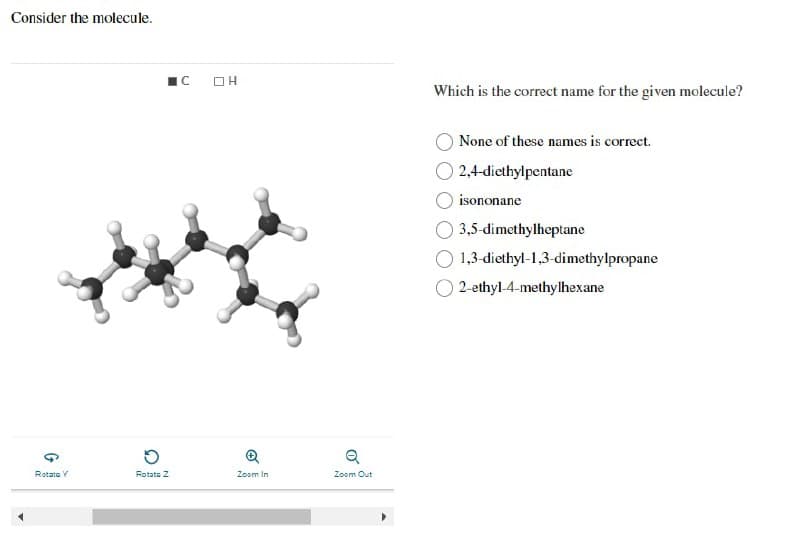 Consider the molecule.
G
Rotata Y
O
Rotate Z
C OH
Zoom In
Q
Zoom Out
Which is the correct name for the given molecule?
None of these names is correct.
2,4-diethylpentane
isononane
3,5-dimethylheptane
1,3-diethyl-1,3-dimethylpropane
2-ethyl-4-methylhexane