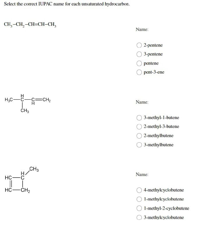 Select the correct IUPAC name for each unsaturated hydrocarbon.
CH₂-CH₂-CH=CH-CH₂
H
H₂C-
-C-C=CH₂
H
CH3
CH3
HC-C
HC—CH2
Name:
2-pentene
3-pentene
pentene
pent-3-ene
Name:
3-methyl-1-butene
2-methyl-3-butene
2-methylbutene
3-methylbutene
4-methylcyclobutene
1-methylcyclobutene
1-methyl-2-cyclobutene
3-methylcyclobutene
Name: