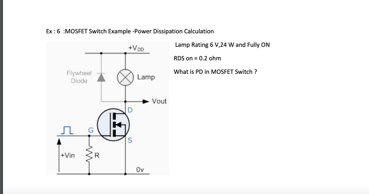 Ex: 6 :MOSFET Switch Example -Power Dissipation Calculation
Flywheel
Diode
+Vin
G
+VDD
O
S
Lamp
Ov
Vout
Lamp Rating 6 V,24 W and Fully ON
RDS on = 0.2 ohm
What is PD in MOSFET Switch ?