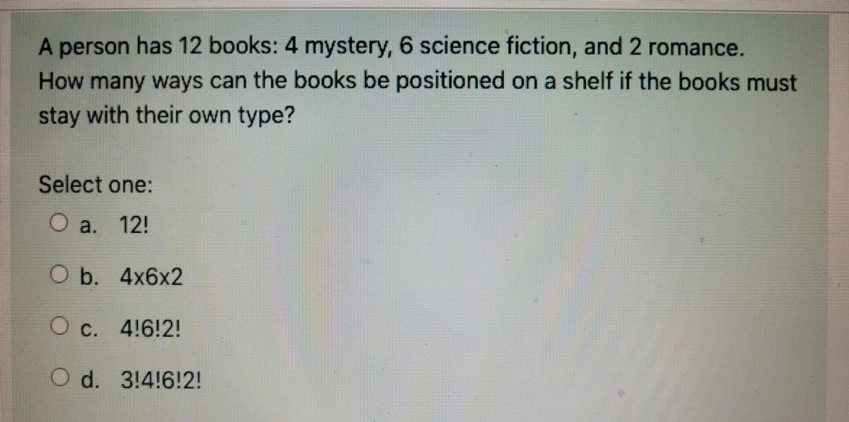 A person has 12 books: 4 mystery, 6 science fiction, and 2 romance.
How many ways can the books be positioned on a shelf if the books must
stay with their own type?
Select one:
1
a. 12!
Ob. 4x6x2
O c. 4!6!2!
O d. 3!4!6!2!