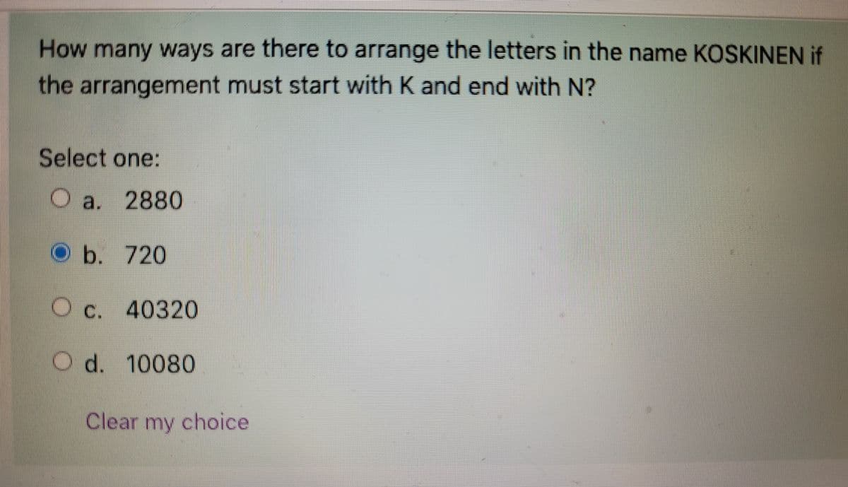 How many ways are there to arrange the letters in the name KOSKINEN if
the arrangement must start with K and end with N?
Select one:
O a. 2880
b.
720
O c. 40320
C.
O d. 10080
Clear my choice