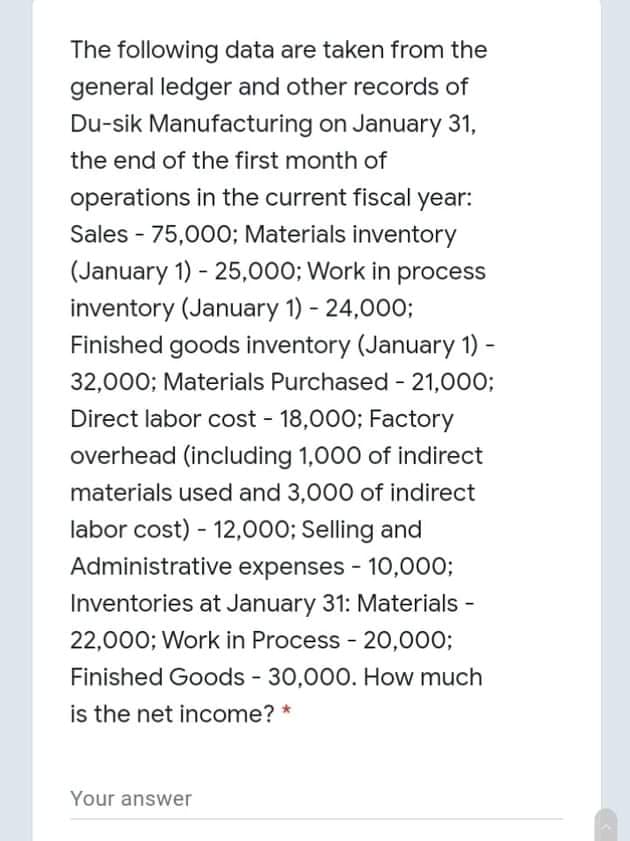 The following data are taken from the
general ledger and other records of
Du-sik Manufacturing on January 31,
the end of the first month of
operations in the current fiscal year:
Sales - 75,000; Materials inventory
(January 1) - 25,000; Work in process
inventory (January 1) - 24,000;
Finished goods inventory (January 1)
32,000; Materials Purchased - 21,000;
Direct labor cost - 18,000; Factory
overhead (including 1,000 of indirect
materials used and 3,000 of indirect
labor cost) - 12,000; Selling and
Administrative expenses - 10,000;
Inventories at January 31: Materials -
22,000; Work in Process - 20,000;
Finished Goods - 30,000. How much
is the net income? *
Your answer
