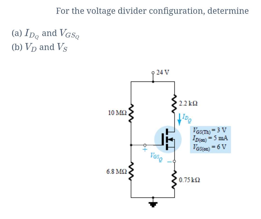 For the voltage divider configuration, determine
(a) IDo and VGS,
(b) Vp and Vs
24 V
2.2 k2
10 M2
VasTH) =
3 V
Ip(on)
= 5 mA
VGs(on) = 6 V
VGSQ
6.8 M2
0.75 k2
