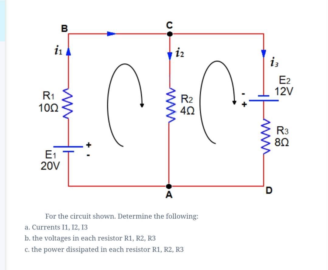 B
iz
iz
E2
12V
R1
10Ω
R2
R3
E1
20V
D.
A
For the circuit shown. Determine the following:
a. Currents I1, 12, 13
b. the voltages in each resistor R1, R2, R3
c. the power dissipated in each resistor R1, R2, R3
