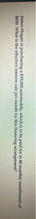 James Hogan is purchasing a $30,000 automobile, which is to be paid for in 48 monthly installments of
$650. What is the effective interest rate per month for this financing arrangement?