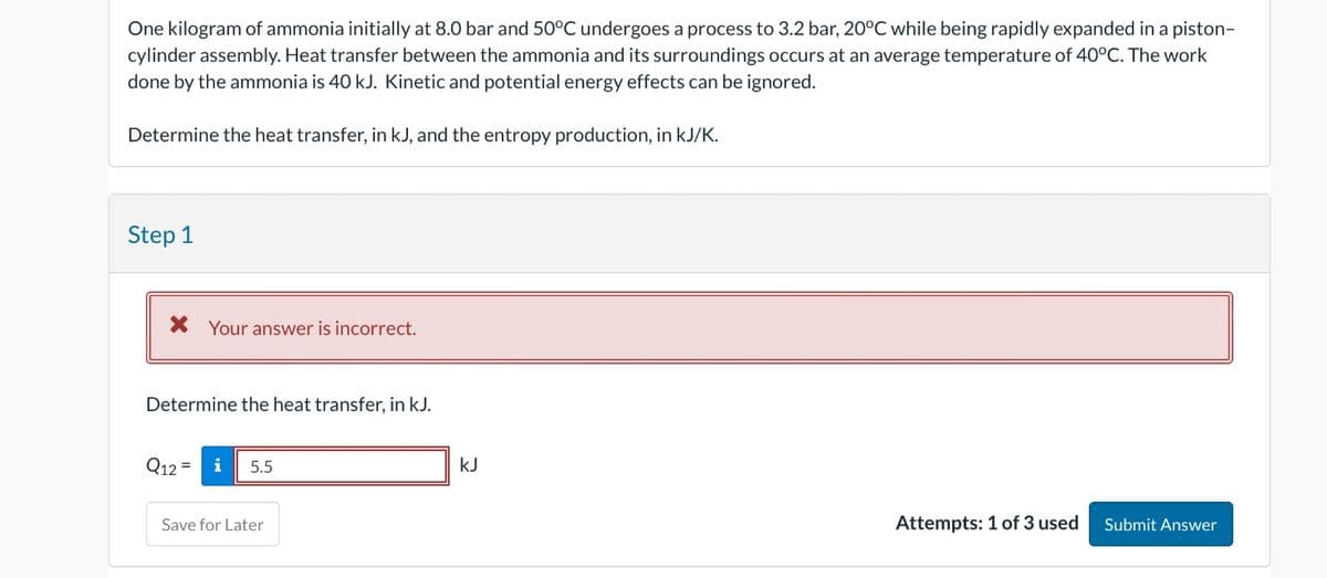 One kilogram of ammonia initially at 8.0 bar and 50°C undergoes a process to 3.2 bar, 20°C while being rapidly expanded in a piston-
cylinder assembly. Heat transfer between the ammonia and its surroundings occurs at an average temperature of 40°C. The work
done by the ammonia is 40 kJ. Kinetic and potential energy effects can be ignored.
Determine the heat transfer, in kJ, and the entropy production, in kJ/K.
Step 1
* Your answer is incorrect.
Determine the heat transfer, in kJ.
Q12=i 5.5
Save for Later
kJ
Attempts: 1 of 3 used Submit Answer
