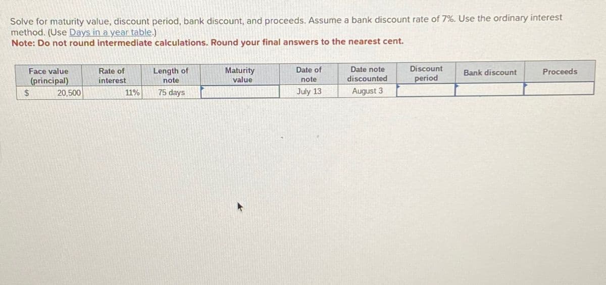 Solve for maturity value, discount period, bank discount, and proceeds. Assume a bank discount rate of 7%. Use the ordinary interest
method. (Use Days in a year table.)
Note: Do not round intermediate calculations. Round your final answers to the nearest cent.
$
Face value
(principal)
Rate of
interest
Length of
note
Maturity
value
20,500
11%
75 days
Date of
note
July 13
Date note
discounted
August 3
Discount
period
Bank discount
Proceeds