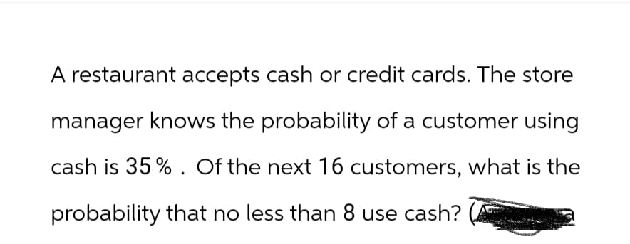 A restaurant accepts cash or credit cards. The store
manager knows the probability of a customer using
cash is 35%. Of the next 16 customers, what is the
probability that no less than 8 use cash?