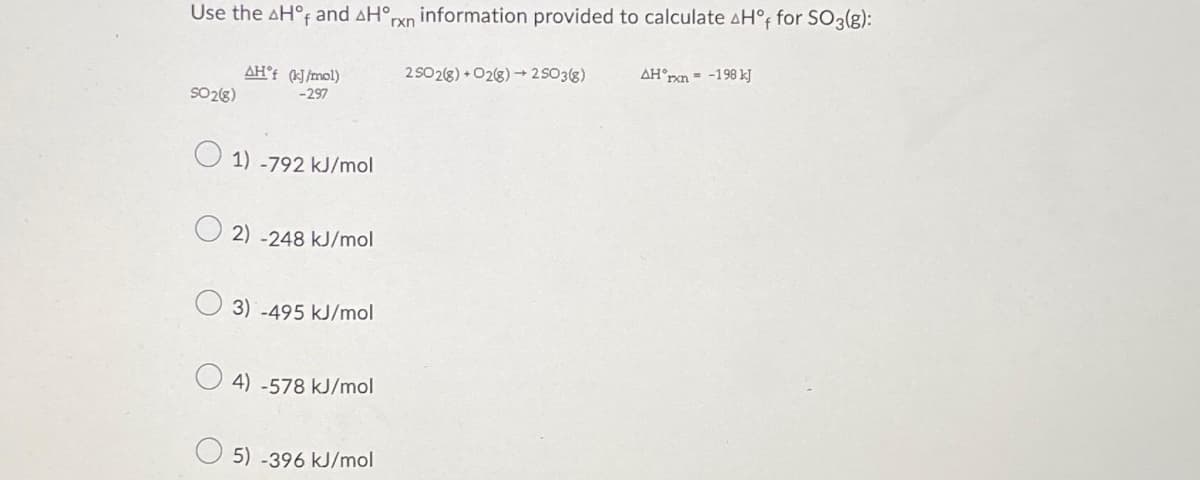 Use the AH°f and AH°,
rxn
SO 2(8)
AH'f (kJ/mol)
-297
1) -792 kJ/mol
2) -248 kJ/mol
3) -495 kJ/mol
4) -578 kJ/mol
5) -396 kJ/mol
information provided to calculate Hºf for SO3(g):
2SO2(8) +02(g) → 25O3(g)
AH xn-198 kJ