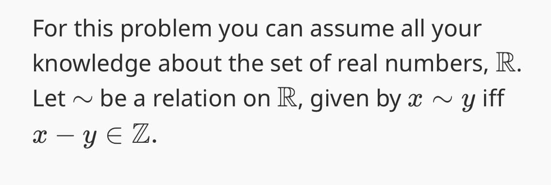 For this problem you can assume all your
knowledge about the set of real numbers, R.
be a relation on R, given by x ~ y iff
x - y Є Z.
Let