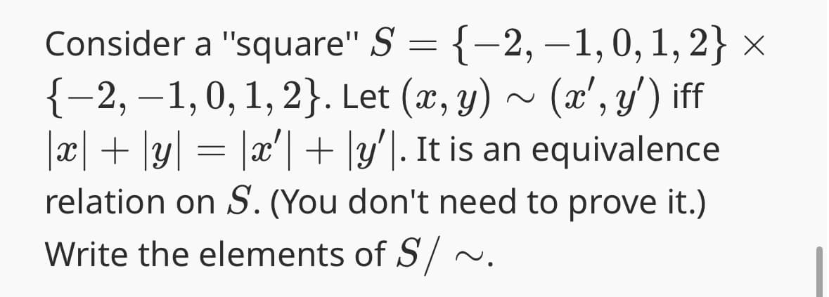 Consider a "square" S = {-2, -1, 0, 1,2} ×
{−2, − 1, 0, 1, 2}. Let (x, y) ~ (x', y') iff
x+y=x′+|y'. It is an equivalence
relation on S. (You don't need to prove it.)
Write the elements of S/~