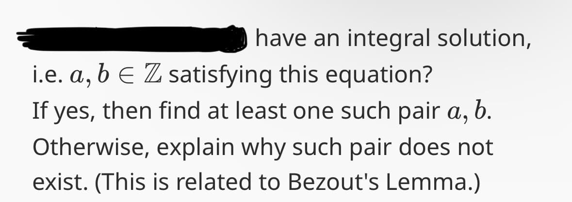 have an integral solution,
i.e. a, b € Z satisfying this equation?
b.
If yes, then find at least one such pair a,
Otherwise, explain why such pair does not
exist. (This is related to Bezout's Lemma.)