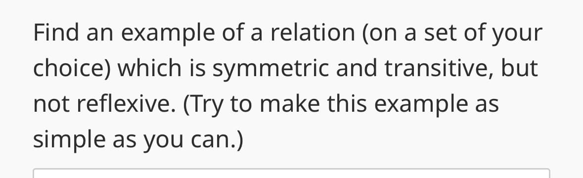 Find an example of a relation (on a set of your
choice) which is symmetric and transitive, but
not reflexive. (Try to make this example as
simple as you can.)