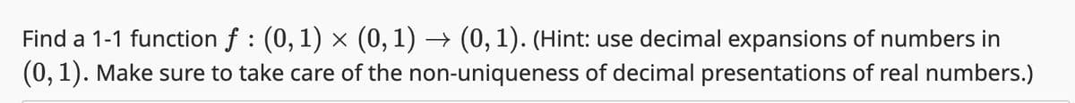 Find a 1-1 function f : (0, 1) × (0, 1) → (0, 1). (Hint: use decimal expansions of numbers in
(0, 1). Make sure to take care of the non-uniqueness of decimal presentations of real numbers.)