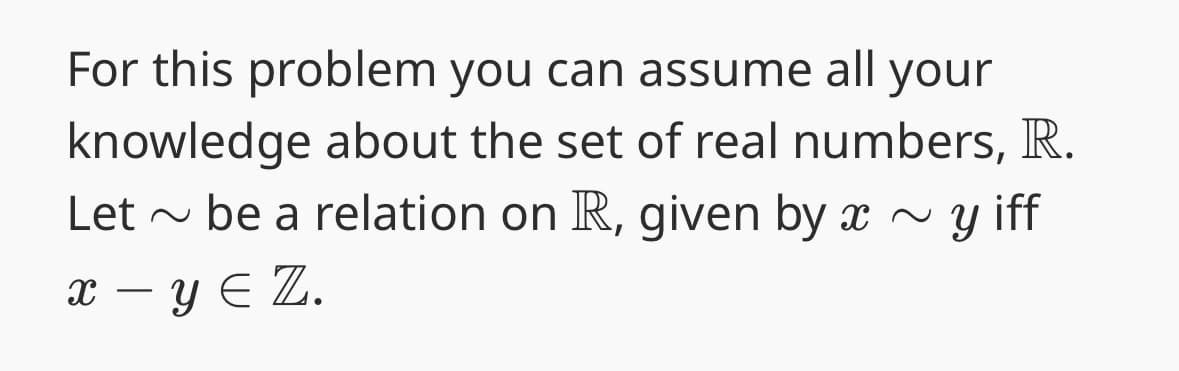 For this problem you can assume all your
knowledge about the set of real numbers, R.
Let be a relation on R, given by x ~ y iff
x - y Є Z.