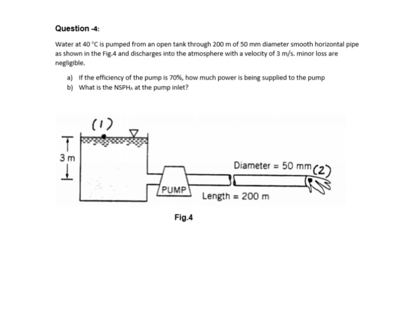 Question -4:
Water at 40 °C is pumped from an open tank through 200 m of 50 mm diameter smooth horizontal pipe
as shown in the Fig.4 and discharges into the atmosphere with a velocity of 3 m/s. minor loss are
negligible.
a) If the efficiency of the pump is 70%, how much power is being supplied to the pump
b) What is the NSPHA at the pump inlet?
(1)
3 m
Diameter = 50 mm,
PUMP
Length = 200 m
Fig.4
