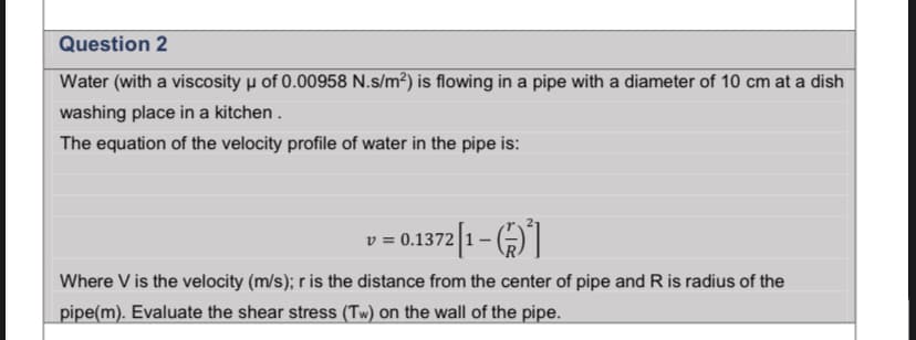 Question 2
Water (with a viscosity µ of 0.00958 N.s/m²) is flowing in a pipe with a diameter of 10 cm at a dish
washing place in a kitchen .
The equation of the velocity profile of water in the pipe is:
-= 0.372|1- (4)|
Where V is the velocity (m/s); r is the distance from the center of pipe and R is radius of the
pipe(m). Evaluate the shear stress (Tw) on the wall of the pipe.
