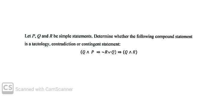 Let P, Q and R be simple statements. Determine whether the following compound statement
is a tautology, contradiction or contingent statement:
(Q A P = -RvQ) = (Q AR)
CS Scanned with CamScanner
