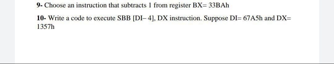 9- Choose an instruction that subtracts 1 from register BX= 33BAH
10- Write a code to execute SBB [DI- 4], DX instruction. Suppose DI= 67A5h and DX=
1357h
