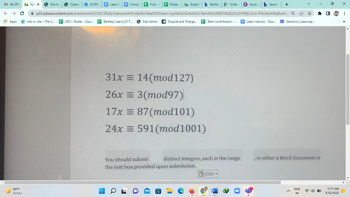 M Re: BTE
I. KyJ X
O Site Ad
6 Questi
[COM- E Learn n
E Compa t Hub- re t Roster-
Study b Bartleb
E Order
R Accour b Search +
A p25.zdusercontent.com/attachment/2358138/KyJYqkowmRrtFodp9luY4eaGD?token=eyJhbGciOiJkaXliLCJIbmMiOiJBMTI4QOJDLUhTMjU2In0.PNx3kkXWqBwof.. Q
E Apps
cite vs. site - The C..
2021- Roster - Goo. + Bartleby Learn_CS T.
6 Site Admin
Dispute and Charge. 1 Team contribution -. E Learn macros - Goo.
+
Sessions | Lessonsp.
>>
31x = 14(mod127)
26x = 3(mod97)|
17x = 87(mod101)
24x = 591(mod1001)
You should submit
distinct integers, each in the range
, in either a Word document or
the text box provided upon submission.
(Ctrl)
84°F
ENG
11:17 AM
W
Sunny
IN
3/10/2022
