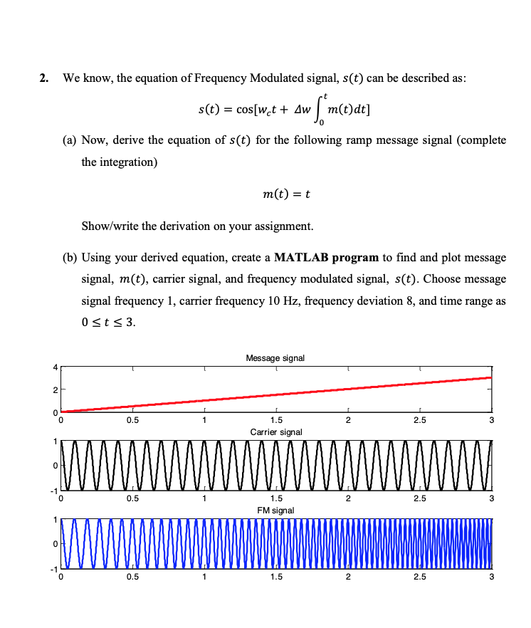 2. We know, the equation of Frequency Modulated signal, s(t) can be described as:
s(t) = cos[w,t + Aw | m(t)dt]
(a) Now, derive the equation of s(t) for the following ramp message signal (complete
the integration)
m(t) = t
Show/write the derivation on your assignment.
(b) Using your derived equation, create a MATLAB program to find and plot message
signal, m(t), carrier signal, and frequency modulated signal, s(t). Choose message
signal frequency 1, carrier frequency 10 Hz, frequency deviation 8, and time range as
0st< 3.
Message signal
4
2
0.5
1
1.5
2.5
3
Carrier signal
wW.wwwwwww
0.5
1
1.5
2
2.5
3
FM signal
-1
0.5
1
1.5
2.5
3
2.
