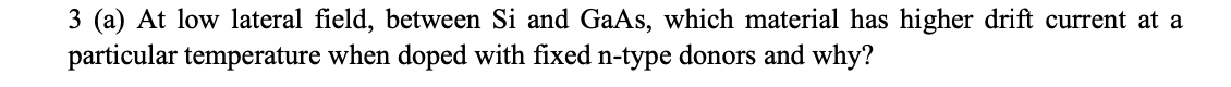 3 (a) At low lateral field, between Si and GaAs, which material has higher drift current at a
particular temperature when doped with fixed n-type donors and why?
