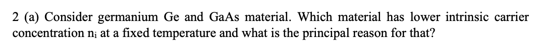 2 (a) Consider germanium Ge and GaAs material. Which material has lower intrinsic carrier
concentration n; at a fixed temperature and what is the principal reason for that?
