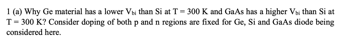 1 (a) Why Ge material has a lower Vbi than Si at T = 300 K and GaAs has a higher Vbi than Si at
T = 300 K? Consider doping of both p and n regions are fixed for Ge, Si and GaAs diode being
considered here.
