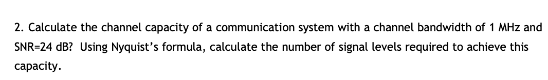 2. Calculate the channel capacity of a communication system with a channel bandwidth of 1 MHz and
SNR=24 dB? Using Nyquist's formula, calculate the number of signal levels required to achieve this
сарacity.
