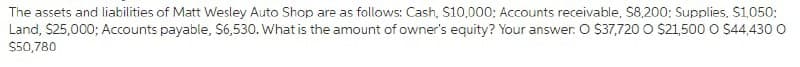 The assets and liabilities of Matt Wesley Auto Shop are as follows: Cash, S10,000; Accounts receivable, S8,200: Supplies, S1050;
Land, $25,000; Accounts payable, S6,530. What is the amount of owner's equity? Your answer. O S37,720 O $21,500 O S44,430 O
$50,780
