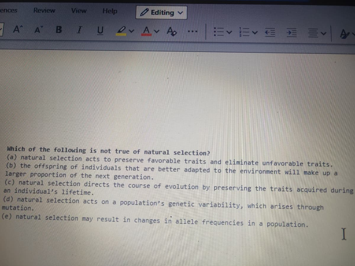 ences
Review
View
Help
O Editing
- A A
B
IU v Av A
三<| A
...
Which of the following is not true of natural selection?
(a) natural selection acts to preserve favorable traits and eliminate unfavorable traits.
(b) the offspring of individuals that are better adapted to the environment will make up a
larger proportion of the next generation.
(c) natural selection directs the course of evolution by preserving the traits acquired during
an individual's lifetime.
(d) natural selection acts on a population's genetic variability, which arises through
mutation.
(e) natural selection may result in changes in allele frequencies in a population.
