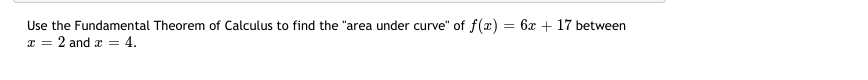 =
Use the Fundamental Theorem of Calculus to find the "area under curve" of f(x):
x = 2 and x = 4.
6x +17 between