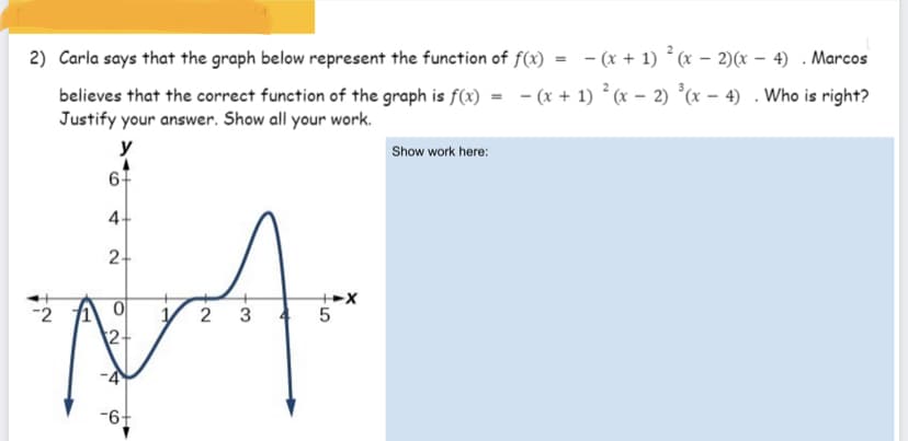 2) Carla says that the graph below represent the function of f(x)
- (x + 1) (x – 2)(x – 4) . Marcos
believes that the correct function of the graph is f(x) = - (x + 1) ° (x – 2) *(x – 4) . Who is right?
Justify your answer. Show all your work.
Show work here:
6-
4.
2+
V 2 3
2-
-2
-4
-6-
