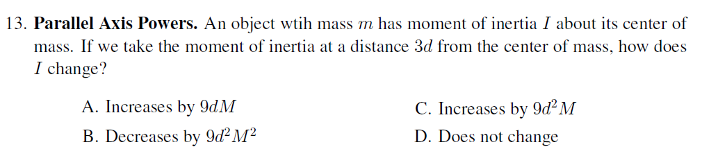 13. Parallel Axis Powers. An object wtih mass m has moment of inertia I about its center of
mass. If we take the moment of inertia at a distance 3d from the center of mass, how does
I change?
A. Increases by 9dM
C. Increases by 9d² M
B. Decreases by 9d² M²
D. Does not change
