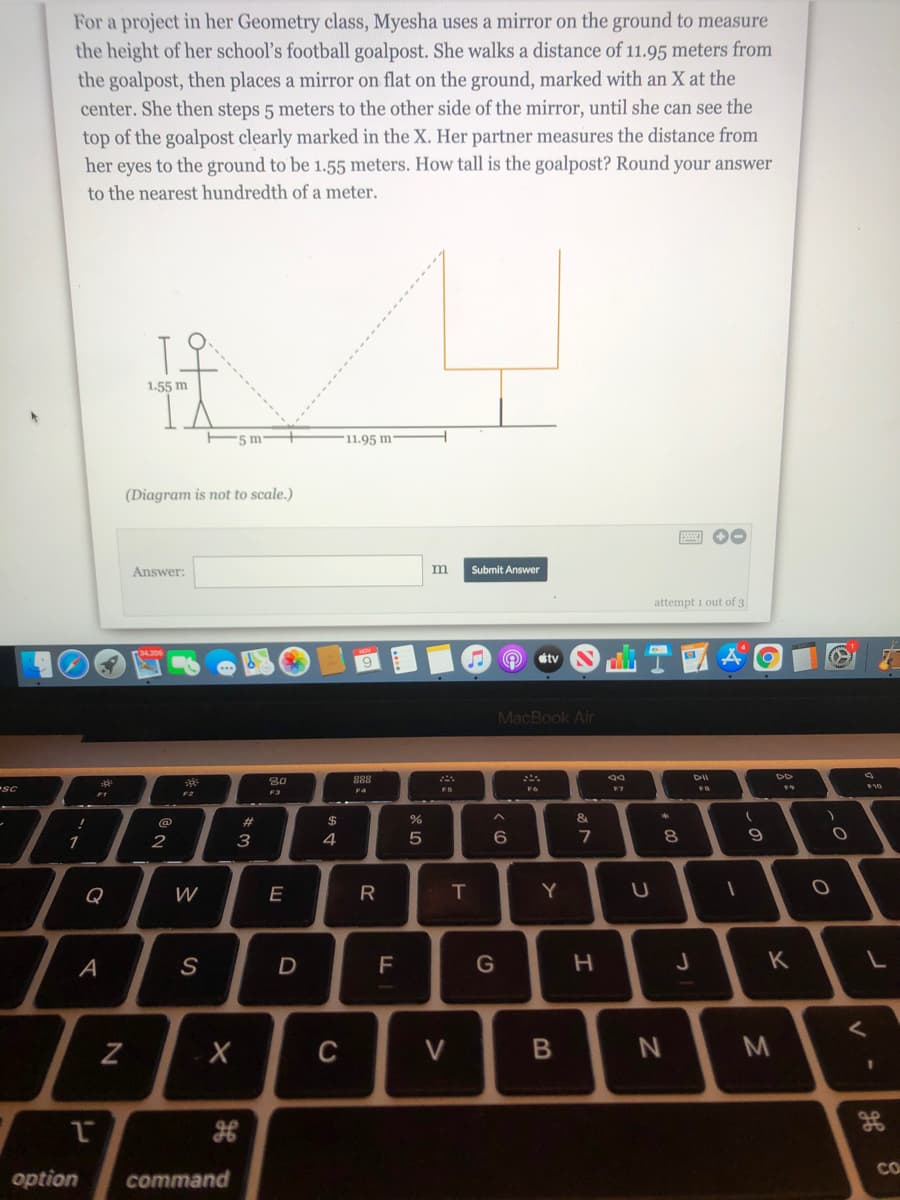 For a project in her Geometry class, Myesha uses a mirror on the ground to measure
the height of her school's football goalpost. She walks a distance of 11.95 meters from
the goalpost, then places a mirror on flat on the ground, marked with an X at the
center. She then steps 5 meters to the other side of the mirror, until she can see the
top of the goalpost clearly marked in the X. Her partner measures the distance from
her eyes to the ground to be 1.55 meters. How tall is the goalpost? Round your answer
to the nearest hundredth of a meter.
1.55 m
'5 m
11.95 m
(Diagram is not to scale.)
Answer:
m
Submit Answer
attempt i out of 3
étv
MacBook Air
80
888
DII
SC
F10
F4
FS
F1
F2
F3
23
$
1
2
3
4
5
7
8.
Q
W
E
R
Y
A
F
K
C
CO
option
command
B
