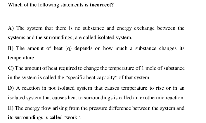 Which of the following statements is incorrect?
A) The system that there is no substance and energy exchange between the
systems and the surroundings, are called isolated system.
B) The amount of heat (q) depends on how much a substance changes its
temperature.
C) The amount of heat required to change the temperature of 1 mole of substance
in the system is called the "specific heat capacity" of that system.
D) A reaction in not isolated system that causes temperature to rise or in an
isolated system that causes heat to surroundings is called an exothermic reaction.
E) The energy flow arising from the pressure difference between the system and
its surroundings is called “work".
