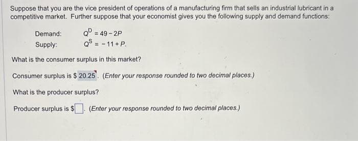 Suppose that you are the vice president of operations of a manufacturing firm that sells an industrial lubricant in a
competitive market. Further suppose that your economist gives you the following supply and demand functions:
Demand:
Supply:
Q=49-2P
QS = -11+P.
What is the consumer surplus in this market?
Consumer surplus is $ 20.25. (Enter your response rounded to two decimal places.)
What is the producer surplus?
Producer surplus is $[ (Enter your response rounded to two decimal places.)