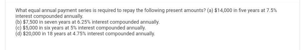 What equal annual payment series is required to repay the following present amounts? (a) $14,000 in five years at 7.5%
interest compounded annually.
(b) $7,500 in seven years at 6.25% interest compounded annually.
(c) $5,000 in six years at 5% interest compounded annually.
(d) $20,000 in 18 years at 4.75% interest compounded annually.