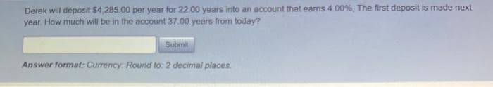 Derek will deposit $4,285.00 per year for 22.00 years into an account that earns 4.00%, The first deposit is made next
year. How much will be in the account 37.00 years from today?
Submit
Answer format: Currency: Round to: 2 decimal places
