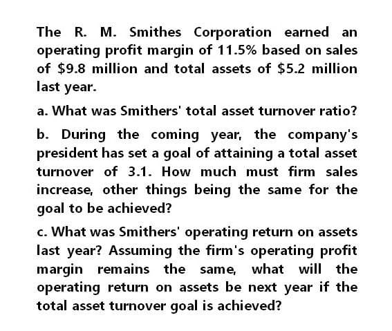 The R. M. Smithes Corporation earned an
operating profit margin of 11.5% based on sales
of $9.8 million and total assets of $5.2 million
last year.
a. What was Smithers' total asset turnover ratio?
b. During the coming year, the company's
president has set a goal of attaining a total asset
turnover of 3.1. How much must firm sales
increase, other things being the same for the
goal to be achieved?
c. What was Smithers' operating return on assets
last year? Assuming the firm's operating profit
margin remains the same, what will the
operating return on assets be next year if the
total asset turnover goal is achieved?