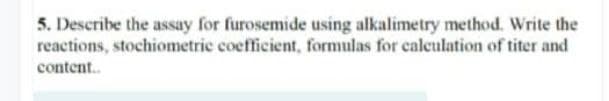 5. Describe the assay for furosemide using alkalimetry method. Write the
reactions, stochiometric coefficient, formulas for caleulation of titer and
content.
