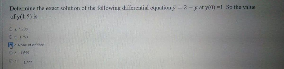 Determine the exact solution of the following differential equation y = 2-y at y(0) =1. So the value
of y(1.5) is .
O a. 1.798
Ob. 1.753
c. None of options
Od. 1.699
e.
1.777
