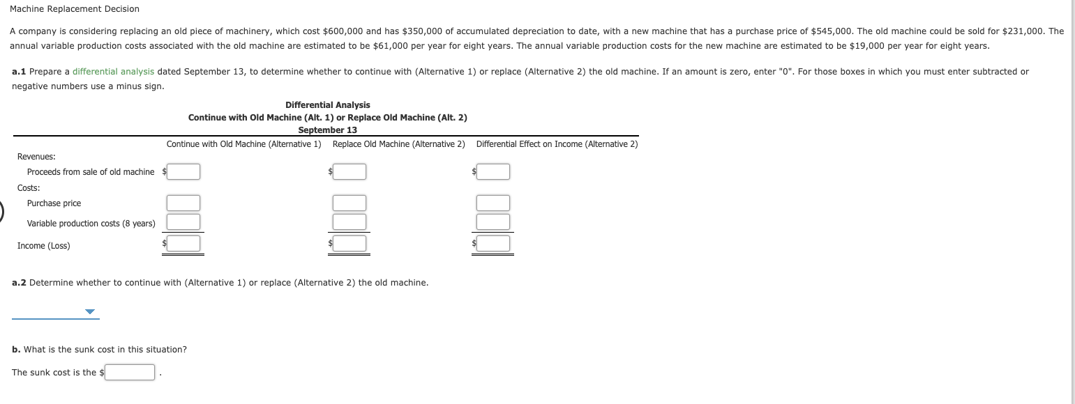 Machine Replacement Decision
A company is considering replacing an old piece of machinery, which cost $600,000 and has $350,000 of accumulated depreciation to date, with a new machine that has a purchase price of $545,000. The old machine could be sold for $231,000. The
annual variable production costs associated with the old machine are estimated to be $61,000 per year for eight years. The annual variable production costs for the new machine are estimated to be $19,000 per year for eight years.
a.1 Prepare a differential analysis dated September 13, to determine whether to continue with (Alternative 1) or replace (Alternative 2) the old machine. If an amount is zero, enter "0". For those boxes in which you must enter subtracted or
negative numbers use a minus sign.
Differential Analysis
Continue with Old Machine (Alt. 1) or Replace Old Machine (Alt. 2)
September 13
Continue with Old Machine (Alternative 1) Replace Old Machine (Alternative 2)
Differential Effect on Income (Alternative 2)
Revenues:
Proceeds from sale of old machine
Costs:
Purchase price
Variable production costs (8 years)
Income (Loss)
a.2 Determine whether to continue with (Alternative 1) or replace (Alternative 2) the old machine.
b. What is the sunk cost in this situation?
The sunk cost is the $
