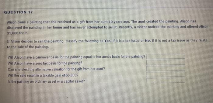 QUESTION 17
Alison owns a painting that she received as a gift from her aunt 10 years ago. The aunt created the painting. Alison has
displayed the painting in her home and has never attempted to sell it. Recently, a visitor noticed the painting and offered Alison
$5,000 for it.
If Alison decides to sell the painting, classify the following as Yes, if it is a tax issue or No, if it is not a tax issue as they relate
to the sale of the painting.
Will Alison have a carryover basis for the painting equal to her aunt's basis for the painting?
will Alison have a zero tax basis for the painting?
Can she elect the altenative valuation for the gift from her aunt?
Will the sale result in a taxable gain of $5.000?
Is the painting an ordinary asset or a capital asset?
