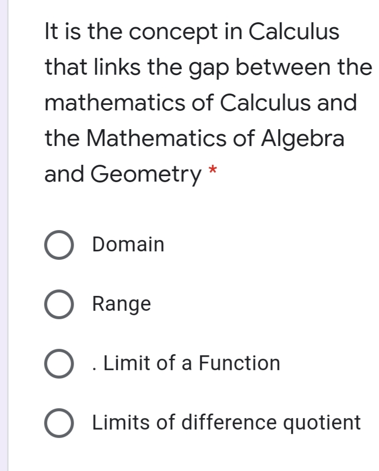 It is the concept in Calculus
that links the gap between the
mathematics of Calculus and
the Mathematics of Algebra
and Geometry
*
O Domain
O Range
O . Limit of a Function
Limits of difference quotient
