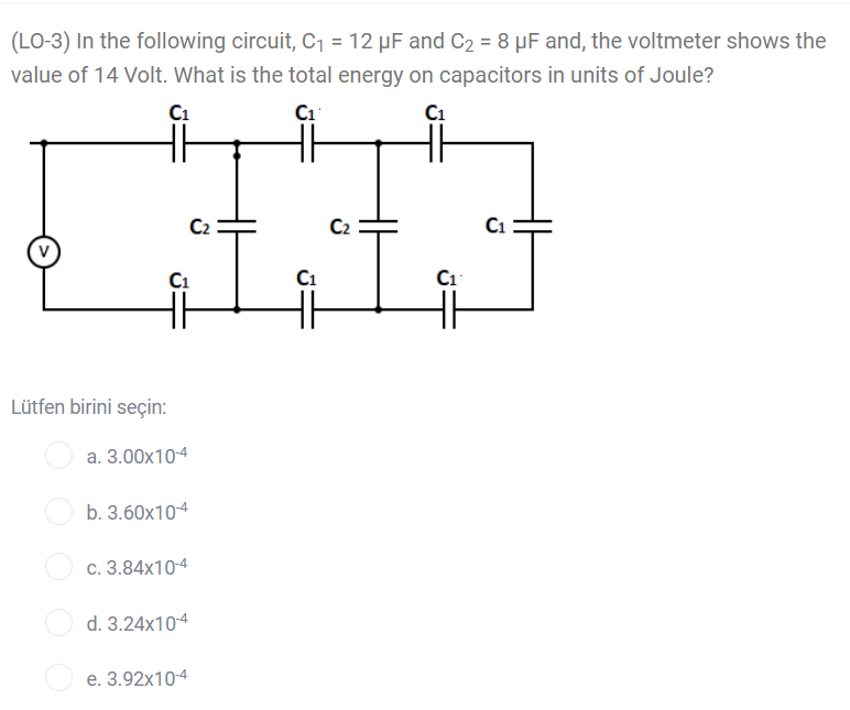 (LO-3) In the following circuit, C1 = 12 µF and C2 = 8 µF and, the voltmeter shows the
value of 14 Volt. What is the total energy on capacitors in units of Joule?
C1
Ci
C1
C2
C2
C1
C1
Lütfen birini seçin:
a. 3.00x10-4
b. 3.60x104
c. 3.84x10-4
d. 3.24x104
e. 3.92x10-4
H
