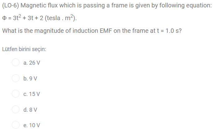 (LO-6) Magnetic flux which is passing a frame is given by following equation:
D = 3t2 + 3t + 2 (tesla . m2).
What is the magnitude of induction EMF on the frame at t = 1.0 s?
Lütfen birini seçin:
a. 26 V
b. 9 V
c. 15 V
d. 8 V
e. 10 V
