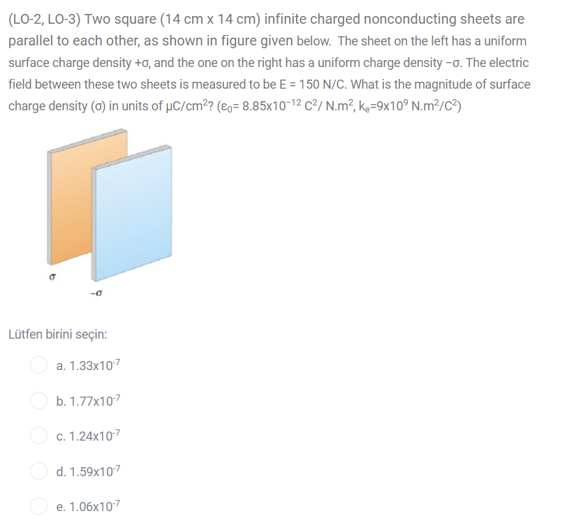 (LO-2, LO-3) Two square (14 cm x 14 cm) infinite charged nonconducting sheets are
parallel to each other, as shown in figure given below. The sheet on the left has a uniform
surface charge density +o, and the one on the right has a uniform charge density -o. The electric
field between these two sheets is measured to be E = 150 N/C. What is the magnitude of surface
charge density (0) in units of µC/cm? (8o= 8.85x10-12 C²/ N.m², ke=9x10° N.m²/c?)
Lütfen birini seçin:
a. 1.33x107
b. 1.77x107
c. 1.24x107
d. 1.59x107
e. 1.06x107
